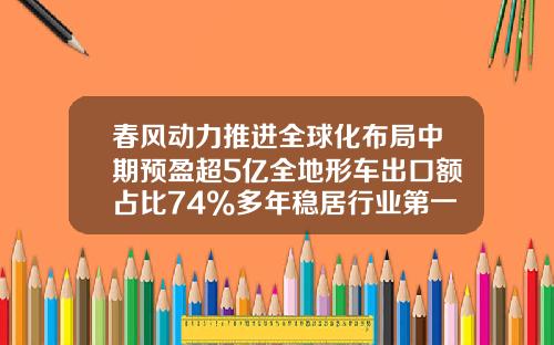 春风动力推进全球化布局中期预盈超5亿全地形车出口额占比74%多年稳居行业第一-上市公司连续5年快速增长