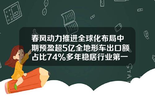 春风动力推进全球化布局中期预盈超5亿全地形车出口额占比74%多年稳居行业第一-长江动力集团公司股票