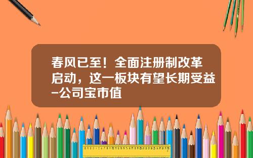 春风已至！全面注册制改革启动，这一板块有望长期受益-公司宝市值