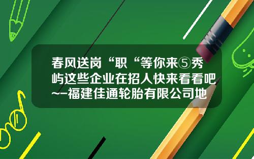 春风送岗“职“等你来⑤秀屿这些企业在招人快来看看吧~-福建佳通轮胎有限公司地址