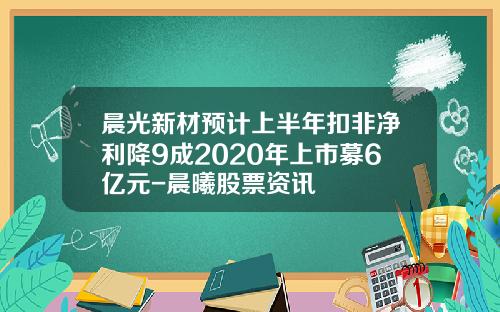 晨光新材预计上半年扣非净利降9成2020年上市募6亿元-晨曦股票资讯