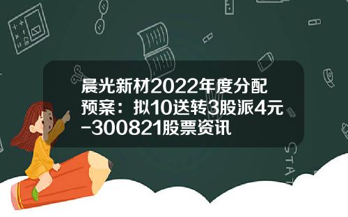 晨光新材2022年度分配预案：拟10送转3股派4元-300821股票资讯
