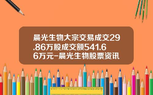 晨光生物大宗交易成交29.86万股成交额541.66万元-晨光生物股票资讯