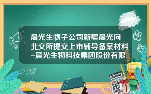 晨光生物子公司新疆晨光向北交所提交上市辅导备案材料-晨光生物科技集团股份有限公司
