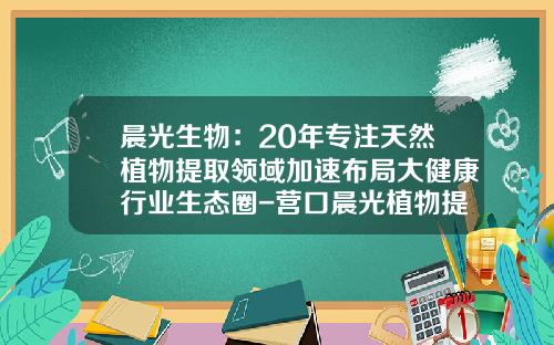 晨光生物：20年专注天然植物提取领域加速布局大健康行业生态圈-营口晨光植物提取设备有限公司