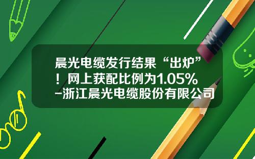 晨光电缆发行结果“出炉”！网上获配比例为1.05%-浙江晨光电缆股份有限公司