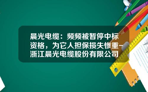 晨光电缆：频频被暂停中标资格，为它人担保损失惨重-浙江晨光电缆股份有限公司