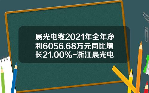 晨光电缆2021年全年净利6056.68万元同比增长21.00%-浙江晨光电缆有限公司