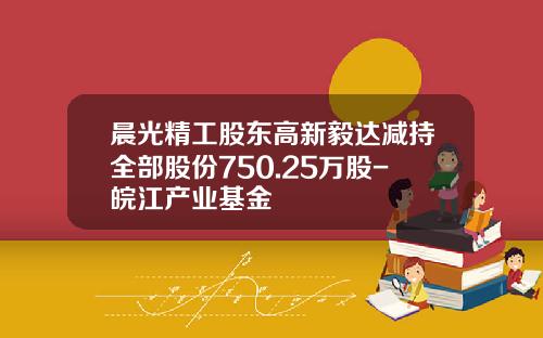 晨光精工股东高新毅达减持全部股份750.25万股-皖江产业基金