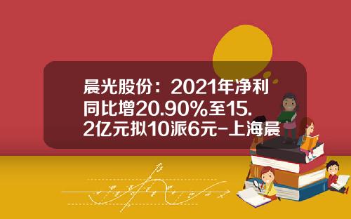 晨光股份：2021年净利同比增20.90%至15.2亿元拟10派6元-上海晨光生活馆企业管理有限公司