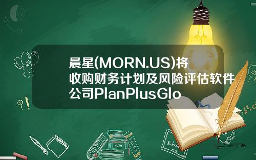 晨星(MORN.US)将收购财务计划及风险评估软件公司PlanPlusGlobal-晨星资讯股票最新消息