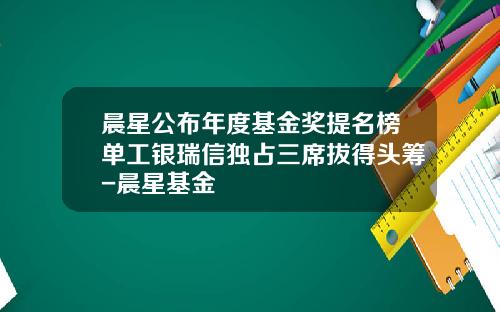 晨星公布年度基金奖提名榜单工银瑞信独占三席拔得头筹-晨星基金