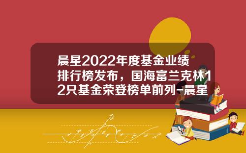 晨星2022年度基金业绩排行榜发布，国海富兰克林12只基金荣登榜单前列-晨星基金公司排名