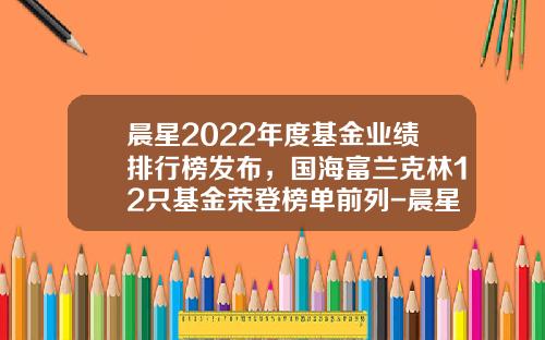 晨星2022年度基金业绩排行榜发布，国海富兰克林12只基金荣登榜单前列-晨星基金排名