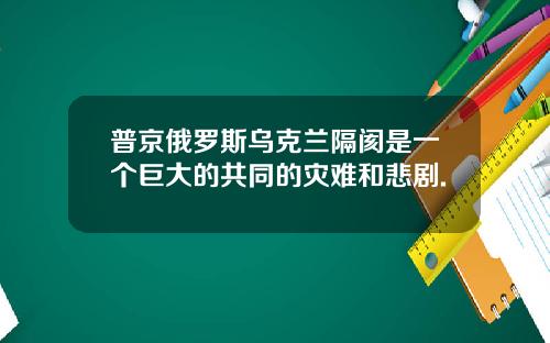 普京俄罗斯乌克兰隔阂是一个巨大的共同的灾难和悲剧.