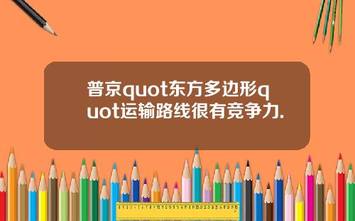 普京quot东方多边形quot运输路线很有竞争力.