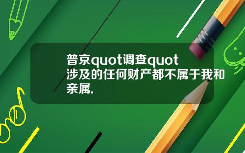 普京quot调查quot涉及的任何财产都不属于我和亲属.