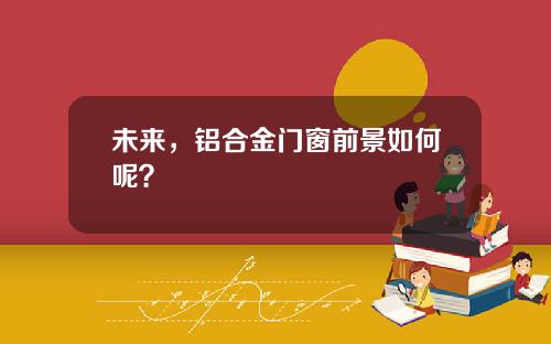 未来，铝合金门窗前景如何呢？