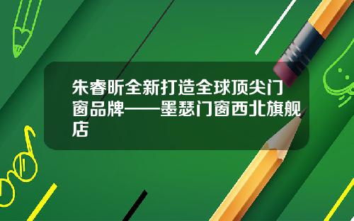 朱睿昕全新打造全球顶尖门窗品牌——墨瑟门窗西北旗舰店