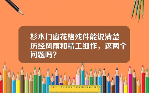杉木门窗花格残件能说清楚历经风雨和精工细作，这两个问题吗？
