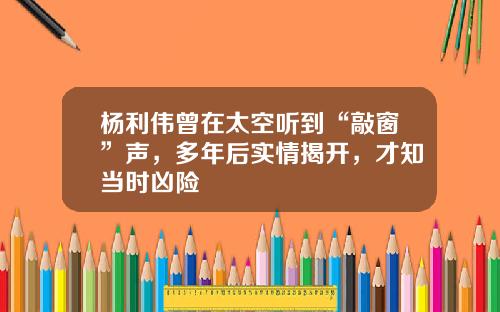 杨利伟曾在太空听到“敲窗”声，多年后实情揭开，才知当时凶险