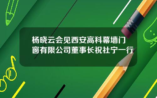 杨晓云会见西安高科幕墙门窗有限公司董事长祝社宁一行