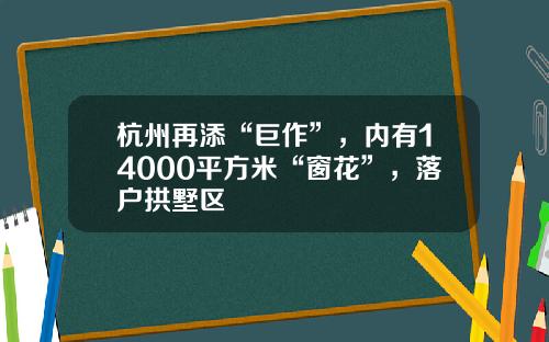 杭州再添“巨作”，内有14000平方米“窗花”，落户拱墅区