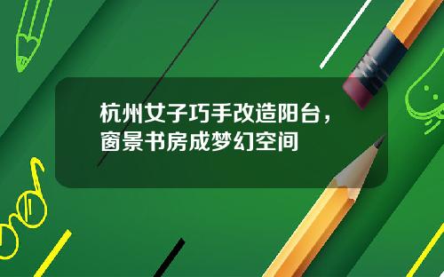 杭州女子巧手改造阳台，‌窗景书房成梦幻空间
