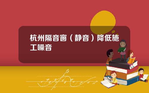 杭州隔音窗（静音）降低施工噪音