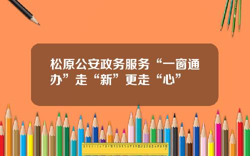 松原公安政务服务“一窗通办”走“新”更走“心”