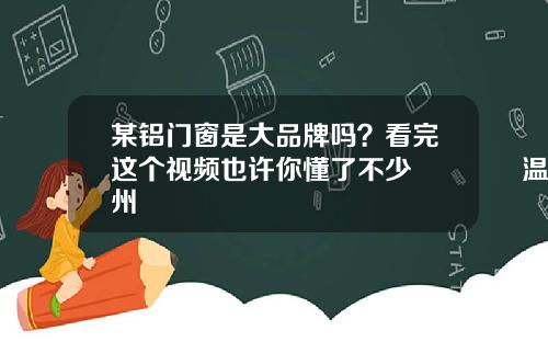 某铝门窗是大品牌吗？看完这个视频也许你懂了不少😄温州
