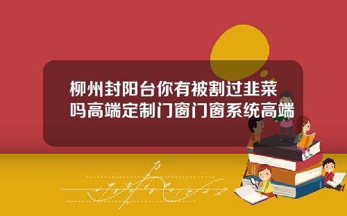 柳州封阳台你有被割过韭菜吗高端定制门窗门窗系统高端