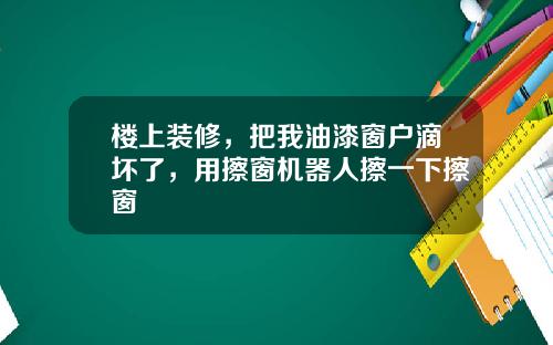 楼上装修，把我油漆窗户滴坏了，用擦窗机器人擦一下擦窗