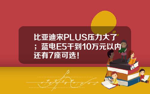 比亚迪宋PLUS压力大了；蓝电E5干到10万元以内还有7座可选！
