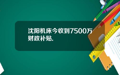 沈阳机床今收到7500万财政补贴.