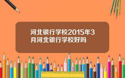 河北银行学校2015年3月河北银行学校好吗