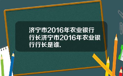 济宁市2016年农业银行行长济宁市2016年农业银行行长是谁.