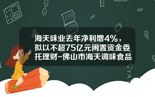 海天味业去年净利增4%，拟以不超75亿元闲置资金委托理财-佛山市海天调味食品股份有限公司上市时间