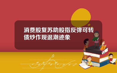 消费股复苏助股指反弹可转债炒作现退潮迹象