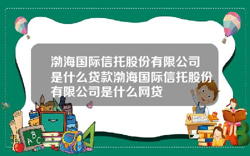 渤海国际信托股份有限公司是什么贷款渤海国际信托股份有限公司是什么网贷