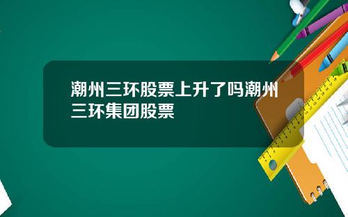 潮州三环股票上升了吗潮州三环集团股票