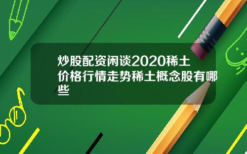 炒股配资闲谈2020稀土价格行情走势稀土概念股有哪些