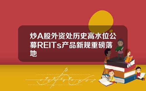 炒A股外资处历史高水位公募REITs产品新规重磅落地
