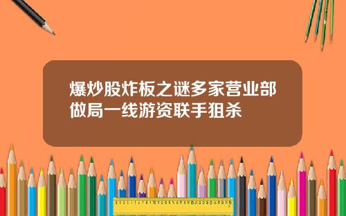爆炒股炸板之谜多家营业部做局一线游资联手狙杀