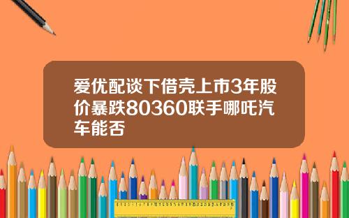 爱优配谈下借壳上市3年股价暴跌80360联手哪吒汽车能否