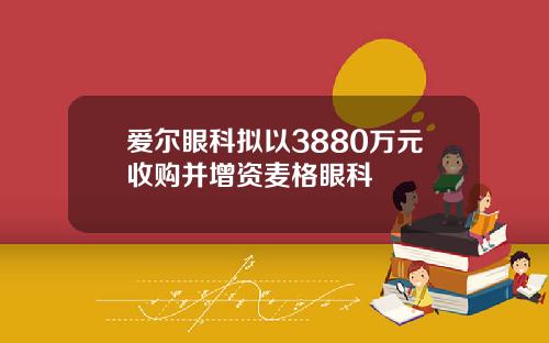 爱尔眼科拟以3880万元收购并增资麦格眼科