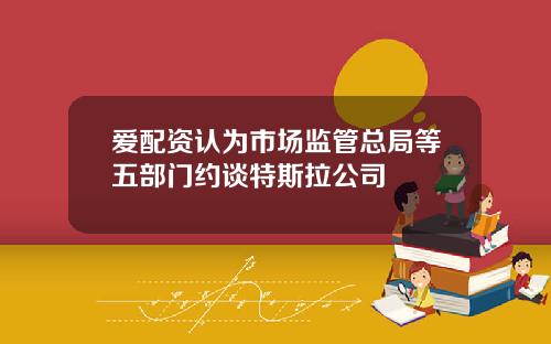 爱配资认为市场监管总局等五部门约谈特斯拉公司