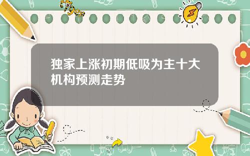 独家上涨初期低吸为主十大机构预测走势