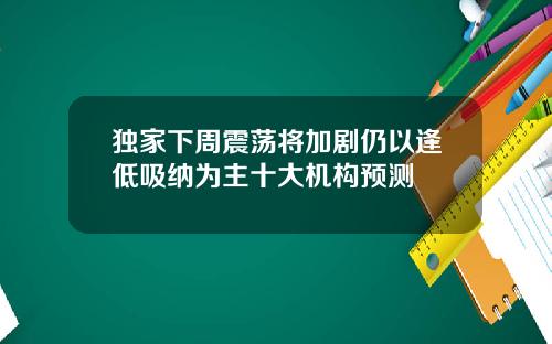 独家下周震荡将加剧仍以逢低吸纳为主十大机构预测