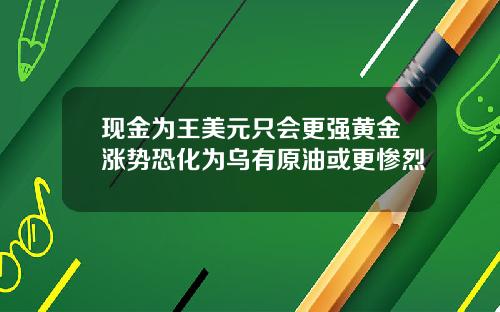 现金为王美元只会更强黄金涨势恐化为乌有原油或更惨烈